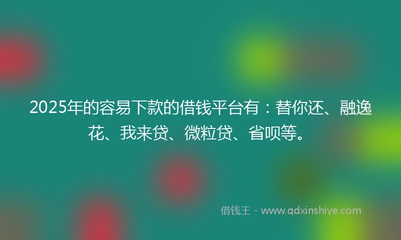 2025年的容易下款的借钱平台有：替你还、融逸花、我来贷、微粒贷、省呗等。