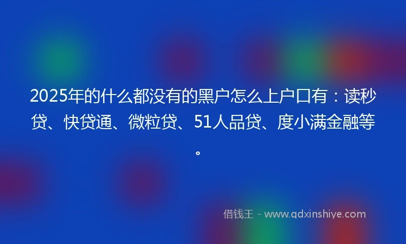 2025年的什么都没有的黑户怎么上户口有：读秒贷、快贷通、微粒贷、51人品贷、度小满金融等。