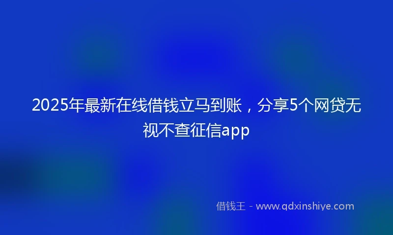 2025年最新在线借钱立马到账，分享5个网贷无视不查征信app
