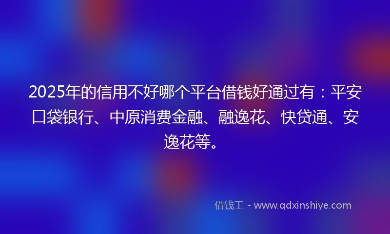 2025年的信用不好哪个平台借钱好通过有：平安口袋银行、中原消费金融、融逸花、快贷通、安逸花等。