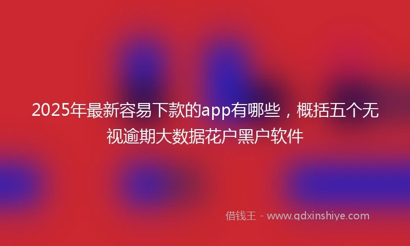 2025年最新容易下款的app有哪些，概括五个无视逾期大数据花户黑户软件