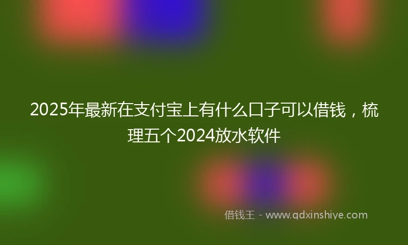 2025年最新在支付宝上有什么口子可以借钱，梳理五个2024放水软件