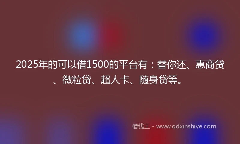 2025年的可以借1500的平台有：替你还、惠商贷、微粒贷、超人卡、随身贷等。