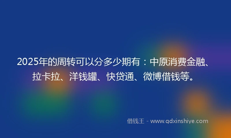 2025年的周转可以分多少期有：中原消费金融、拉卡拉、洋钱罐、快贷通、微博借钱等。