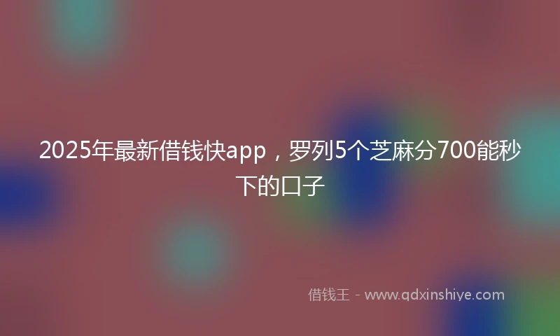 2025年最新借钱快app，罗列5个芝麻分700能秒下的口子