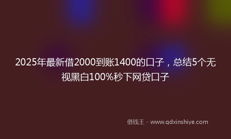 2025年最新借2000到账1400的口子，总结5个无视黑白100%秒下网贷口子