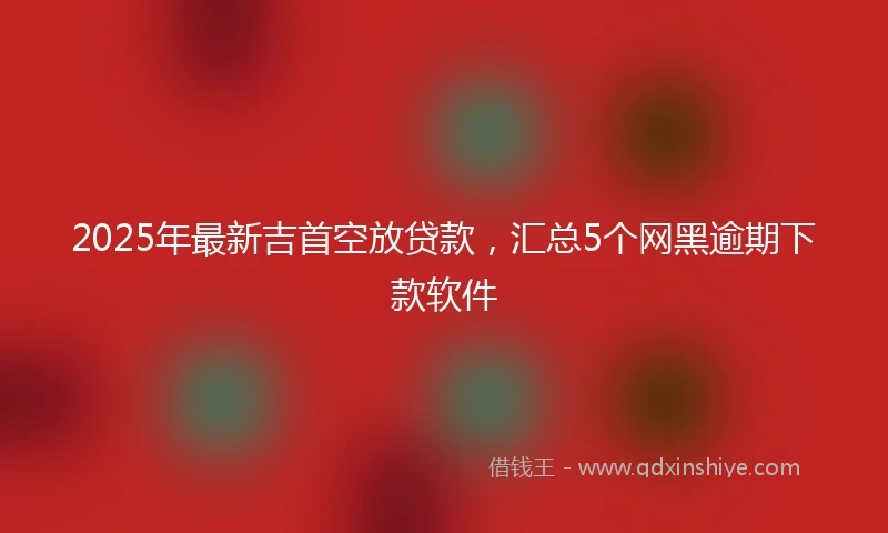 2025年最新吉首空放贷款，汇总5个网黑逾期下款软件