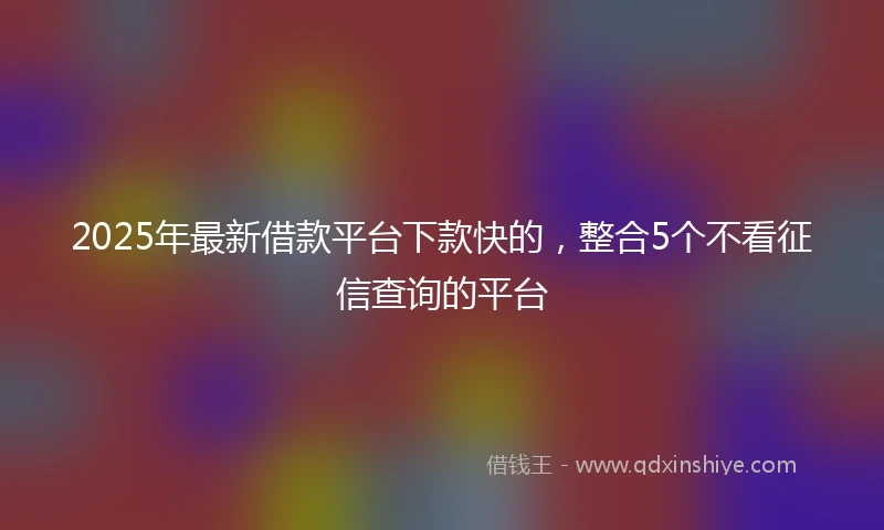 2025年最新借款平台下款快的，整合5个不看征信查询的平台