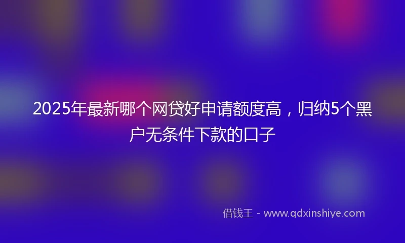 2025年最新哪个网贷好申请额度高，归纳5个黑户无条件下款的口子