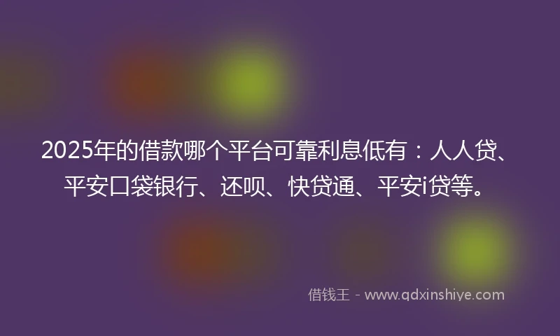 2025年的借款哪个平台可靠利息低有：人人贷、平安口袋银行、还呗、快贷通、平安i贷等。