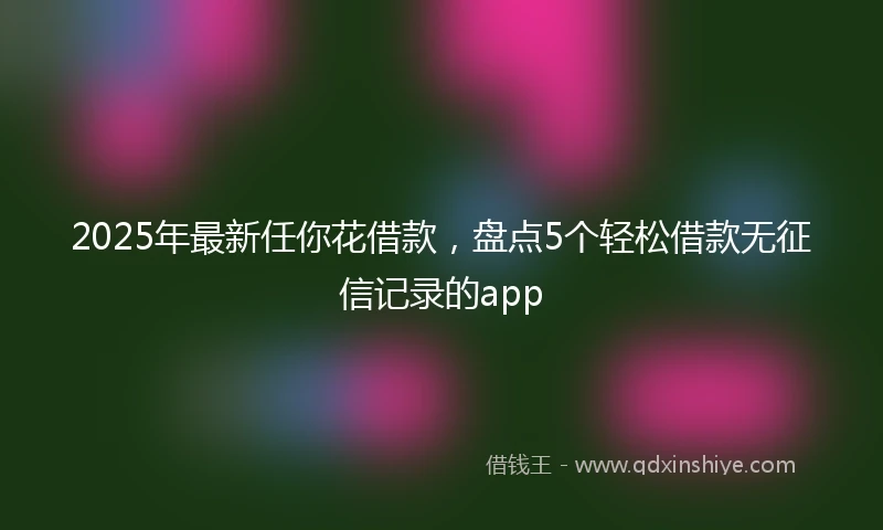 2025年最新任你花借款，盘点5个轻松借款无征信记录的app