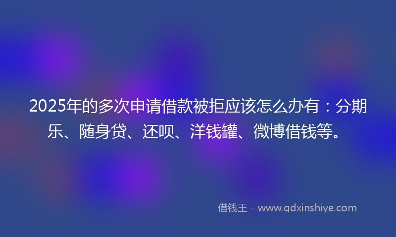 2025年的多次申请借款被拒应该怎么办有：分期乐、随身贷、还呗、洋钱罐、微博借钱等。