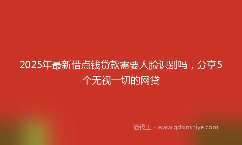 2025年最新借点钱贷款需要人脸识别吗，分享5个无视一切的网贷