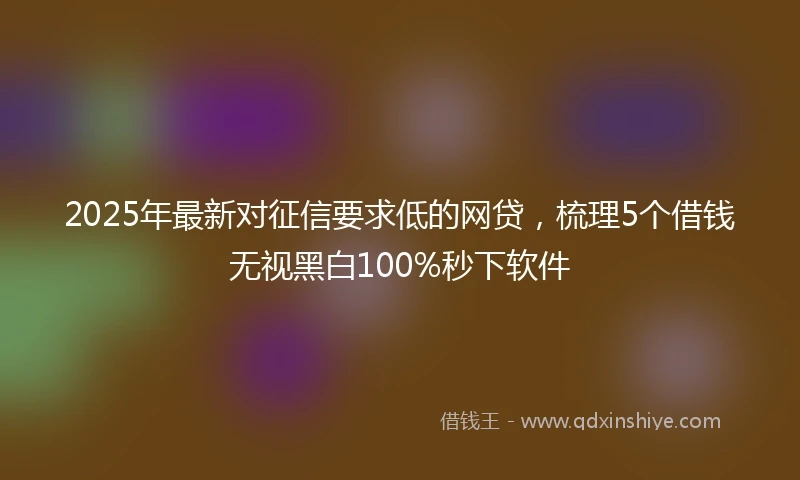 2025年最新对征信要求低的网贷，梳理5个借钱无视黑白100%秒下软件