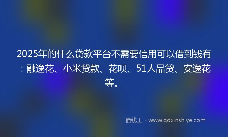 2025年的什么贷款平台不需要信用可以借到钱有：融逸花、小米贷款、花呗、51人品贷、安逸花等。