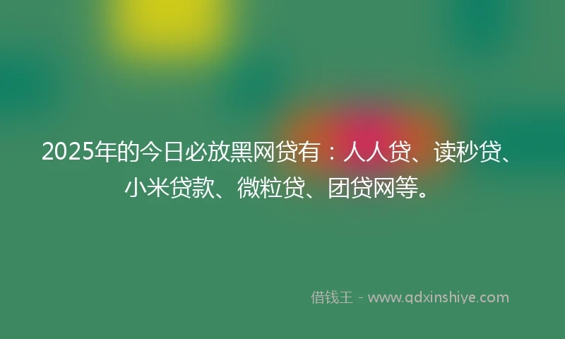 2025年的今日必放黑网贷有：人人贷、读秒贷、小米贷款、微粒贷、团贷网等。