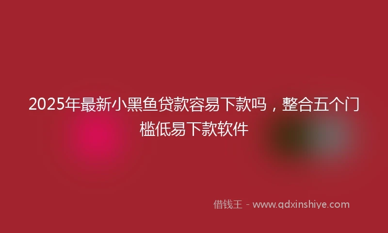 2025年最新小黑鱼贷款容易下款吗，整合五个门槛低易下款软件