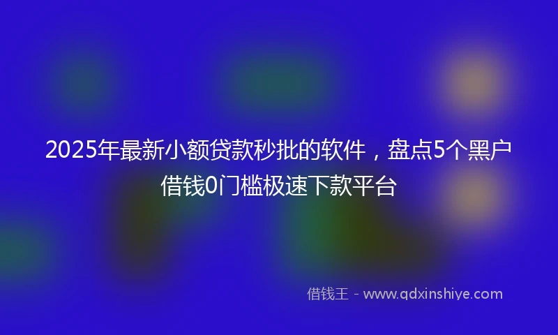 2025年最新小额贷款秒批的软件，盘点5个黑户借钱0门槛极速下款平台