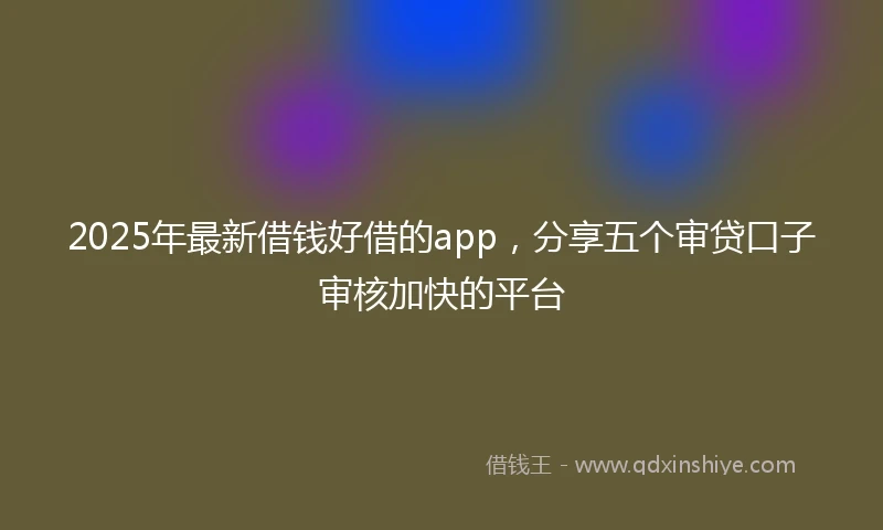 2025年最新借钱好借的app，分享五个审贷口子审核加快的平台