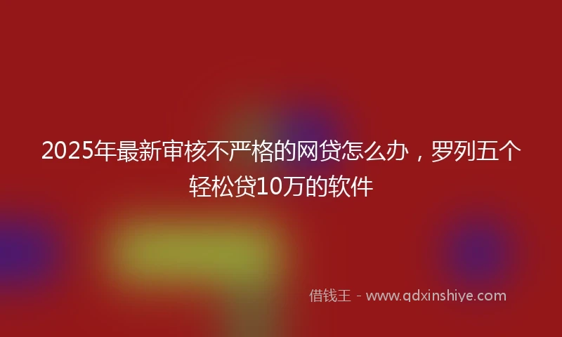 2025年最新审核不严格的网贷怎么办，罗列五个轻松贷10万的软件