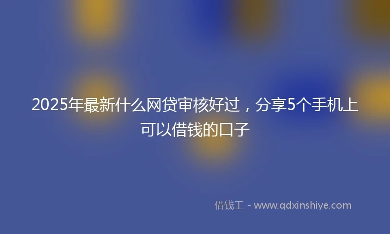 2025年最新什么网贷审核好过，分享5个手机上可以借钱的口子