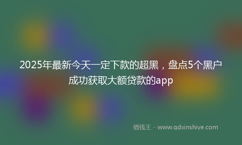 2025年最新今天一定下款的超黑，盘点5个黑户成功获取大额贷款的app