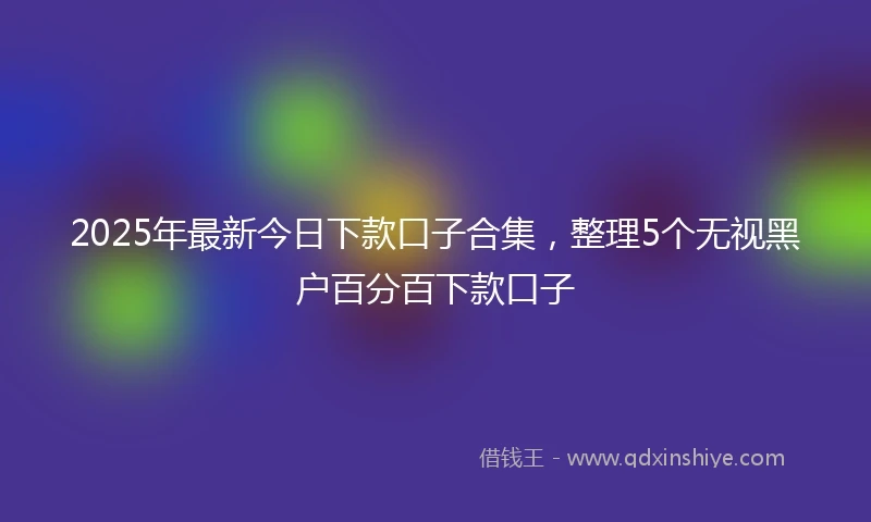 2025年最新今日下款口子合集，整理5个无视黑户百分百下款口子