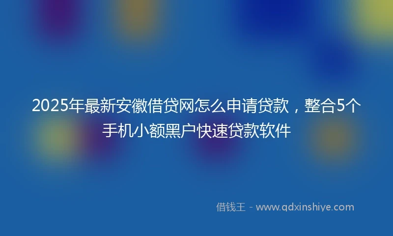 2025年最新安徽借贷网怎么申请贷款，整合5个手机小额黑户快速贷款软件