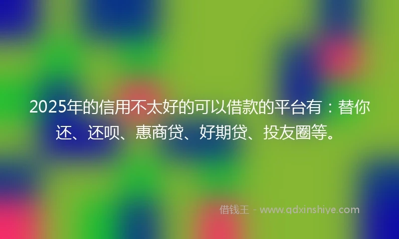 2025年的信用不太好的可以借款的平台有：替你还、还呗、惠商贷、好期贷、投友圈等。