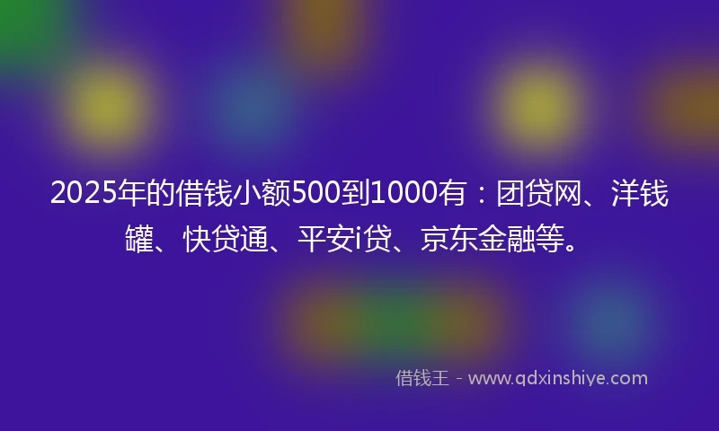 2025年的借钱小额500到1000有：团贷网、洋钱罐、快贷通、平安i贷、京东金融等。