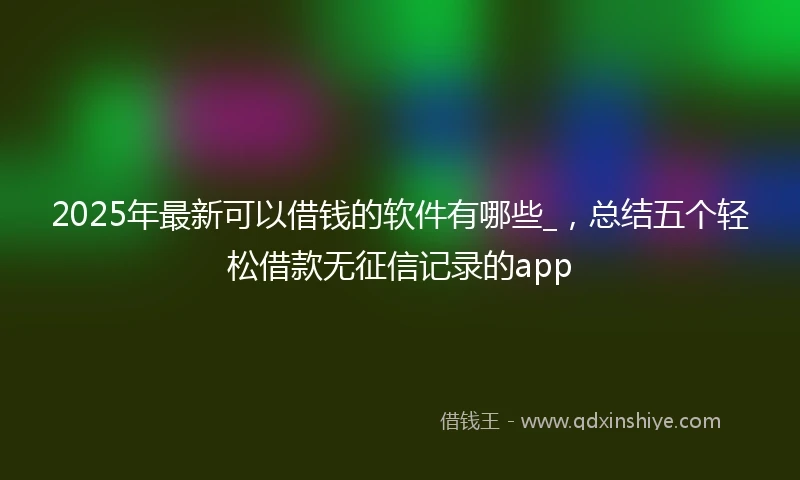 2025年最新可以借钱的软件有哪些_，总结五个轻松借款无征信记录的app