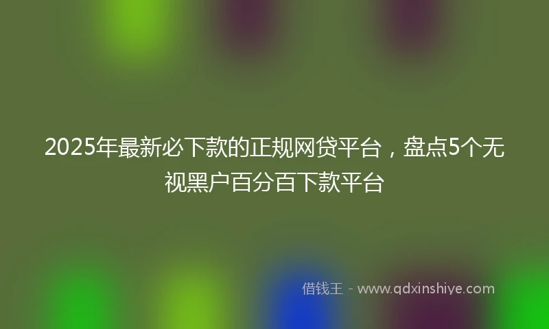 2025年最新必下款的正规网贷平台，盘点5个无视黑户百分百下款平台