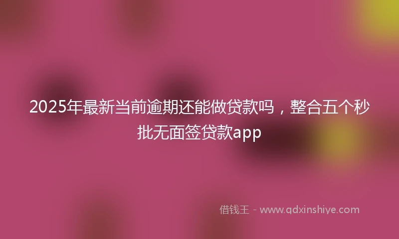2025年最新当前逾期还能做贷款吗，整合五个秒批无面签贷款app