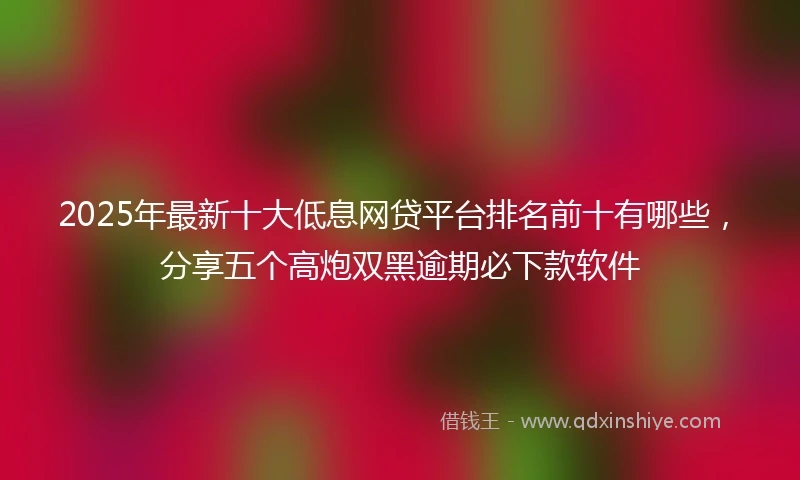 2025年最新十大低息网贷平台排名前十有哪些，分享五个高炮双黑逾期必下款软件