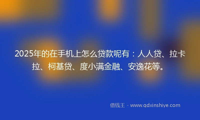 2025年的在手机上怎么贷款呢有：人人贷、拉卡拉、柯基贷、度小满金融、安逸花等。