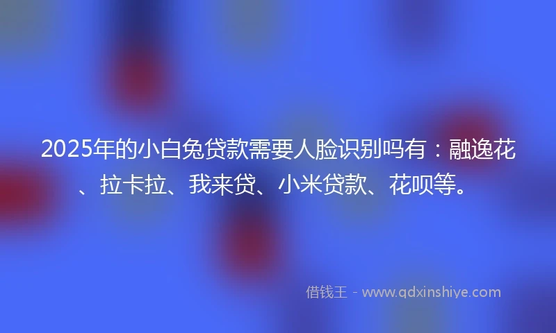 2025年的小白兔贷款需要人脸识别吗有：融逸花、拉卡拉、我来贷、小米贷款、花呗等。