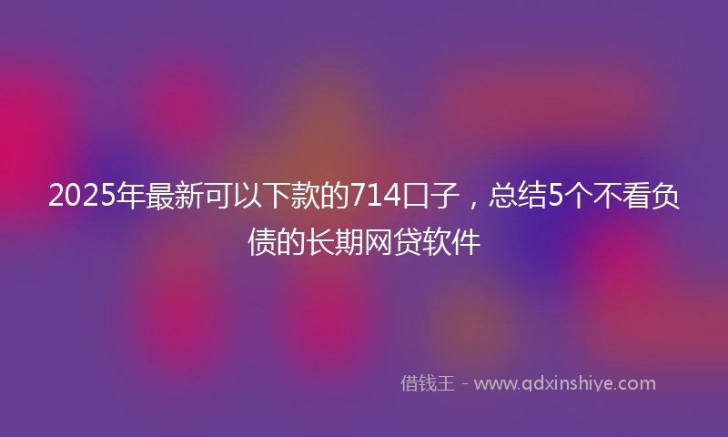 2025年最新可以下款的714口子，总结5个不看负债的长期网贷软件