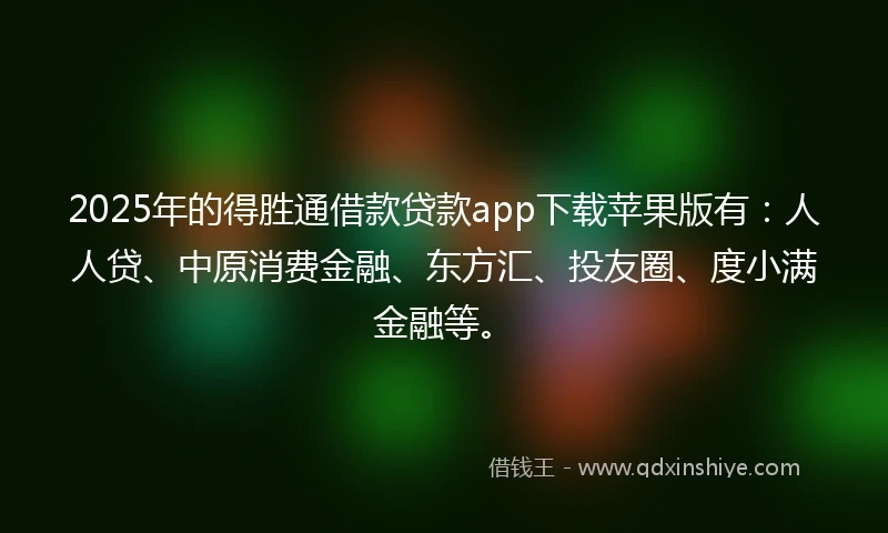 2025年的得胜通借款贷款app下载苹果版有：人人贷、中原消费金融、东方汇、投友圈、度小满金融等。