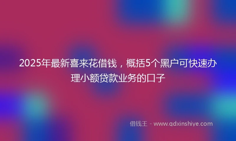 2025年最新喜来花借钱，概括5个黑户可快速办理小额贷款业务的口子