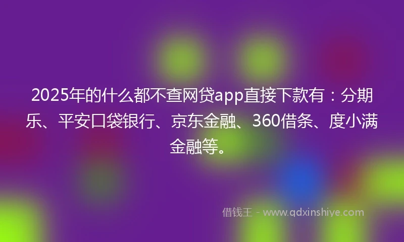 2025年的什么都不查网贷app直接下款有：分期乐、平安口袋银行、京东金融、360借条、度小满金融等。