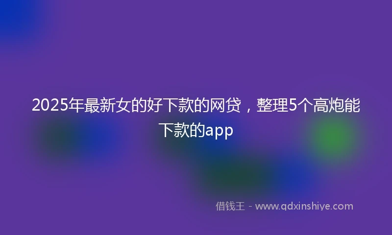 2025年最新女的好下款的网贷，整理5个高炮能下款的app