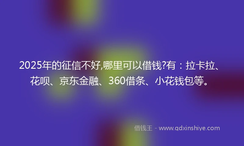 2025年的征信不好,哪里可以借钱?有：拉卡拉、花呗、京东金融、360借条、小花钱包等。