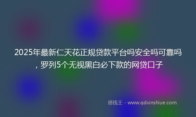 2025年最新仁天花正规贷款平台吗安全吗可靠吗，罗列5个无视黑白必下款的网贷口子