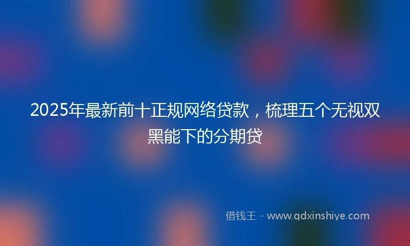 2025年最新前十正规网络贷款，梳理五个无视双黑能下的分期贷