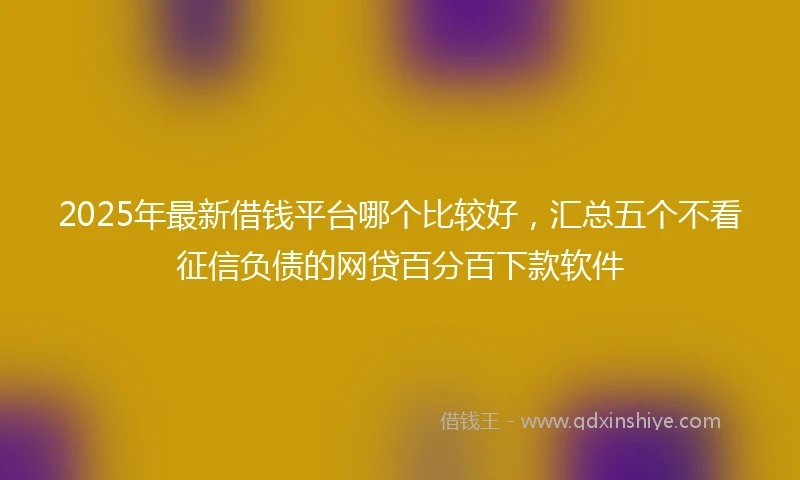 2025年最新借钱平台哪个比较好，汇总五个不看征信负债的网贷百分百下款软件