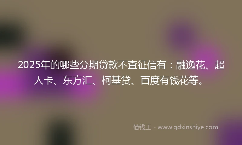 2025年的哪些分期贷款不查征信有：融逸花、超人卡、东方汇、柯基贷、百度有钱花等。