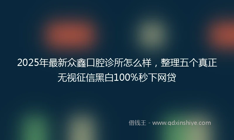 2025年最新众鑫口腔诊所怎么样，整理五个真正无视征信黑白100%秒下网贷