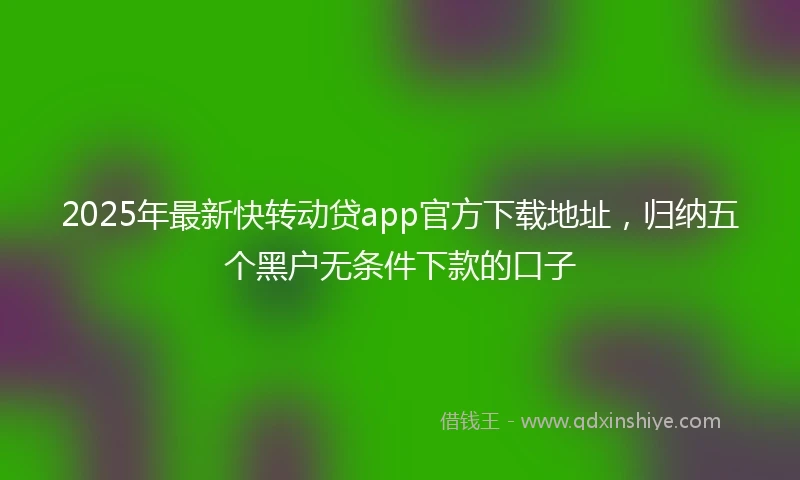 2025年最新快转动贷app官方下载地址，归纳五个黑户无条件下款的口子
