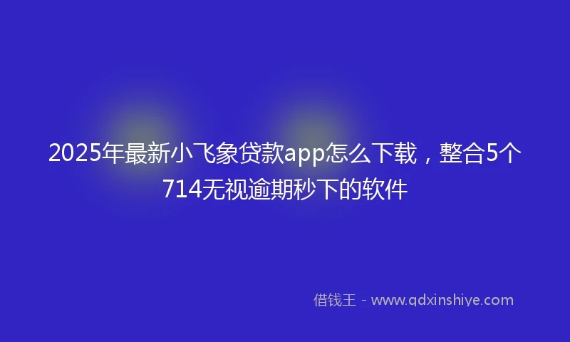 2025年最新小飞象贷款app怎么下载，整合5个714无视逾期秒下的软件