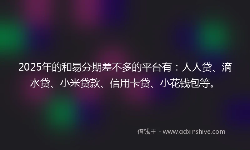 2025年的和易分期差不多的平台有：人人贷、滴水贷、小米贷款、信用卡贷、小花钱包等。